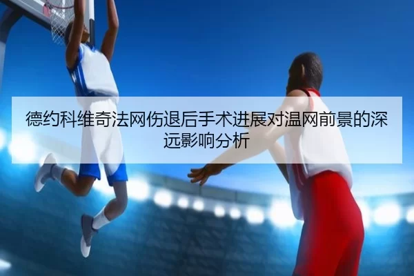 德约科维奇法网伤退后手术进展对温网前景的深远影响分析