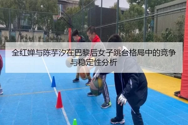 全红婵与陈芋汐在巴黎后女子跳台格局中的竞争与稳定性分析