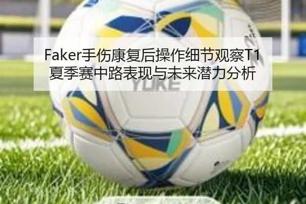 Faker手伤康复后操作细节观察T1夏季赛中路表现与未来潜力分析