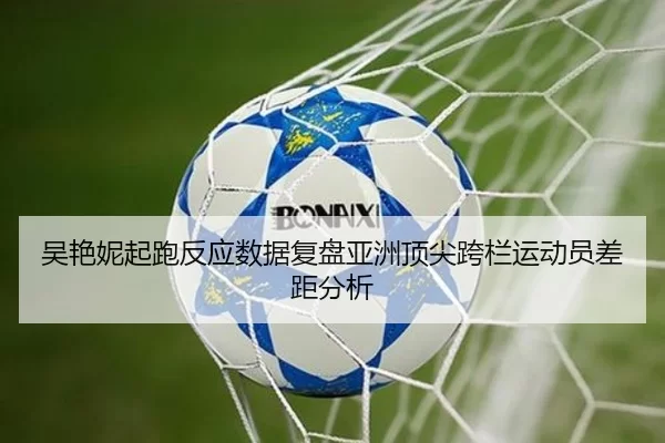 吴艳妮起跑反应数据复盘亚洲顶尖跨栏运动员差距分析